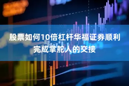 股票如何10倍杠杆华福证券顺利完成掌舵人的交接