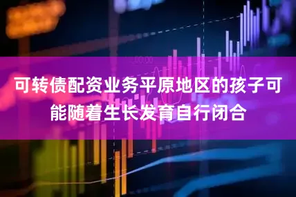 可转债配资业务平原地区的孩子可能随着生长发育自行闭合