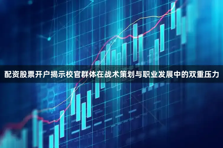 配资股票开户揭示校官群体在战术策划与职业发展中的双重压力