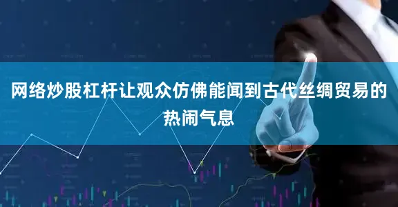 网络炒股杠杆让观众仿佛能闻到古代丝绸贸易的热闹气息