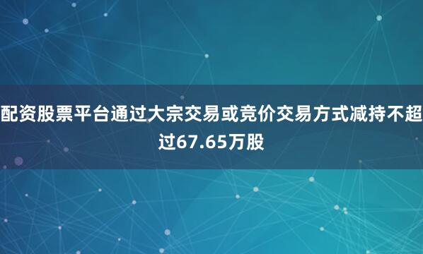 配资股票平台通过大宗交易或竞价交易方式减持不超过67.65万股
