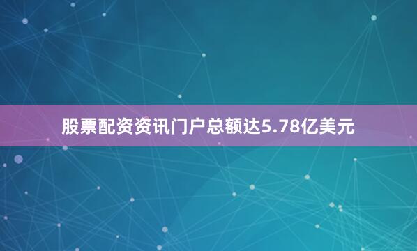 股票配资资讯门户总额达5.78亿美元