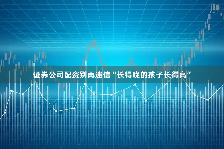 证券公司配资别再迷信“长得晚的孩子长得高”