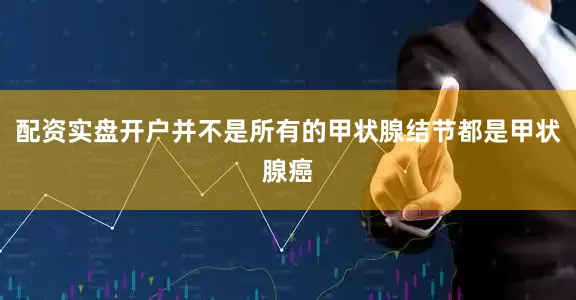 配资实盘开户并不是所有的甲状腺结节都是甲状腺癌