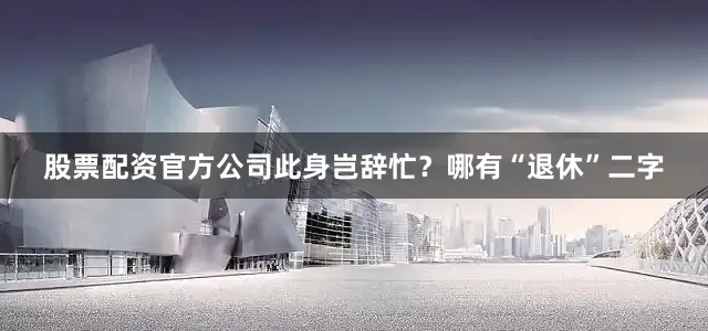 股票配资官方公司此身岂辞忙？哪有“退休”二字