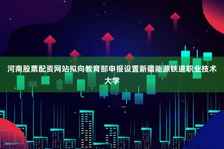 河南股票配资网站拟向教育部申报设置新疆能源铁道职业技术大学